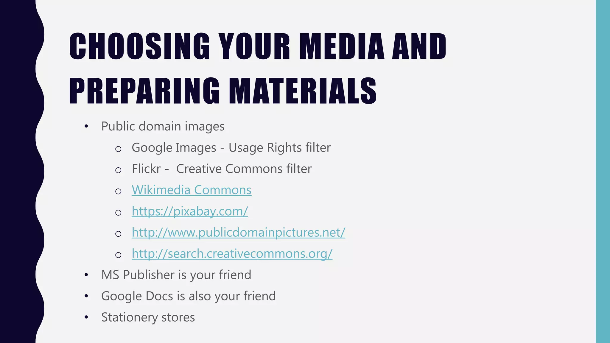 CHOOSING YOUR MEDIA AND
PREPARING MATERIALS
• Public domain images
o Google Images - Usage Rights filter
o Flickr - Creative Commons filter
o Wikimedia Commons
o https://pixabay.com/
o http://www.publicdomainpictures.net/
o http://search.creativecommons.org/
• MS Publisher is your friend
• Google Docs is also your friend
• Stationery stores
 