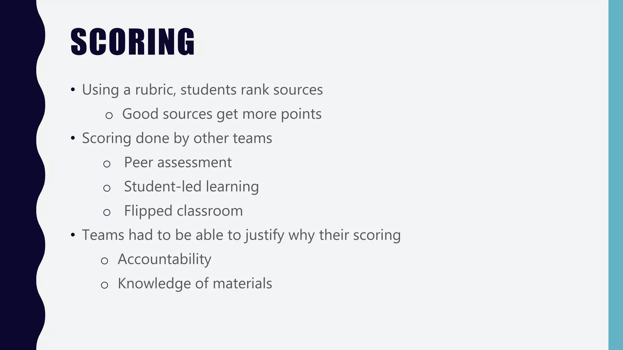 SCORING
• Using a rubric, students rank sources
o Good sources get more points
• Scoring done by other teams
o Peer assessment
o Student-led learning
o Flipped classroom
• Teams had to be able to justify why their scoring
o Accountability
o Knowledge of materials
 