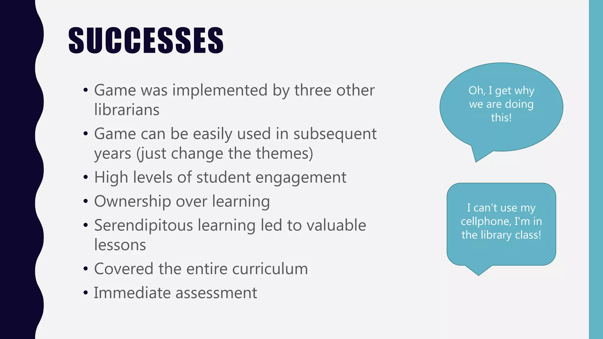 SUCCESSES
• Game was implemented by three other
librarians
• Game can be easily used in subsequent
years (just change the themes)
• High levels of student engagement
• Ownership over learning
• Serendipitous learning led to valuable
lessons
• Covered the entire curriculum
• Immediate assessment
Oh, I get why
we are doing
this!
I can't use my
cellphone, I'm in
the library class!
 