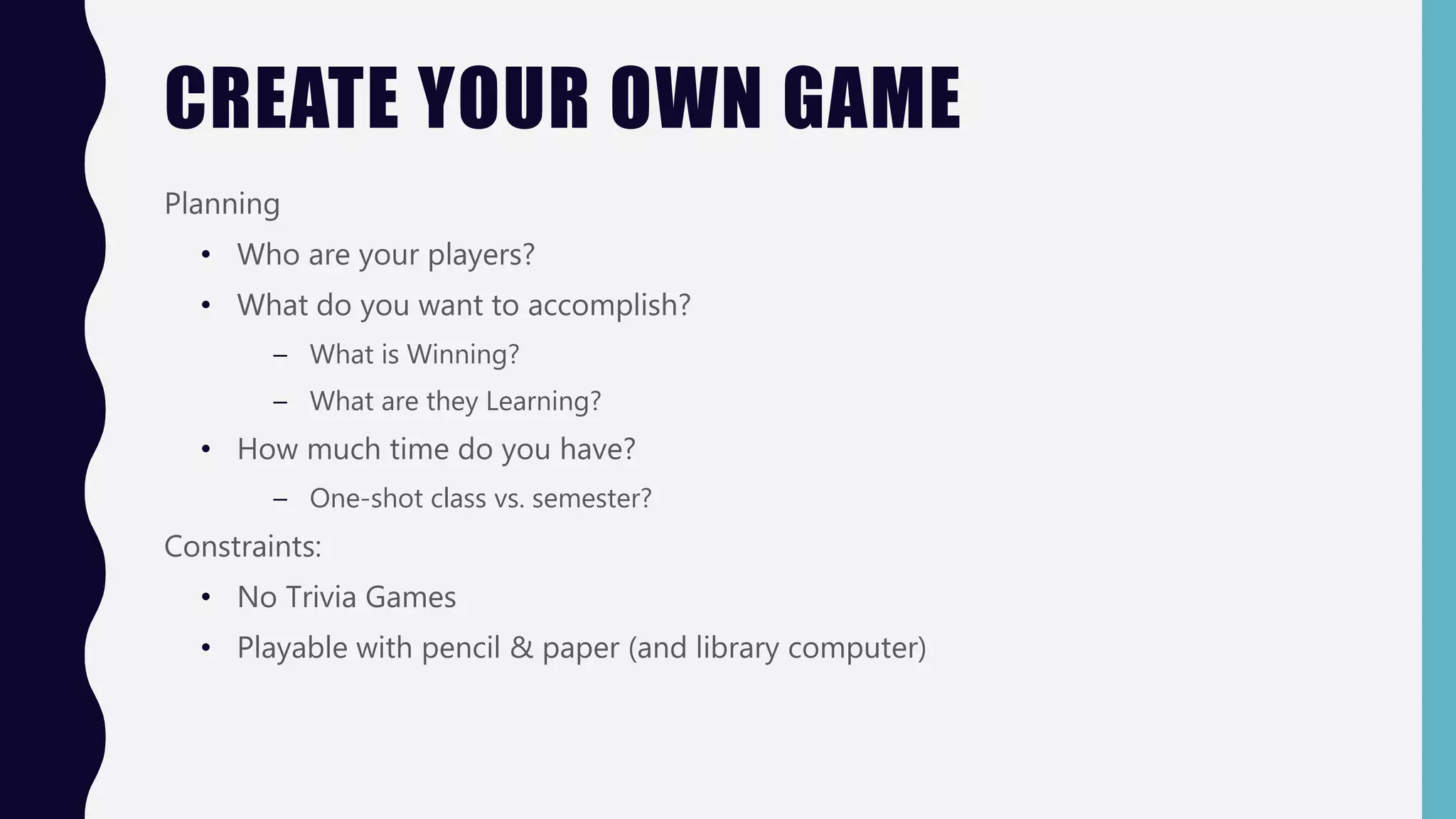 CREATE YOUR OWN GAME
Planning
• Who are your players?
• What do you want to accomplish?
– What is Winning?
– What are they Learning?
• How much time do you have?
– One-shot class vs. semester?
Constraints:
• No Trivia Games
• Playable with pencil & paper (and library computer)
 