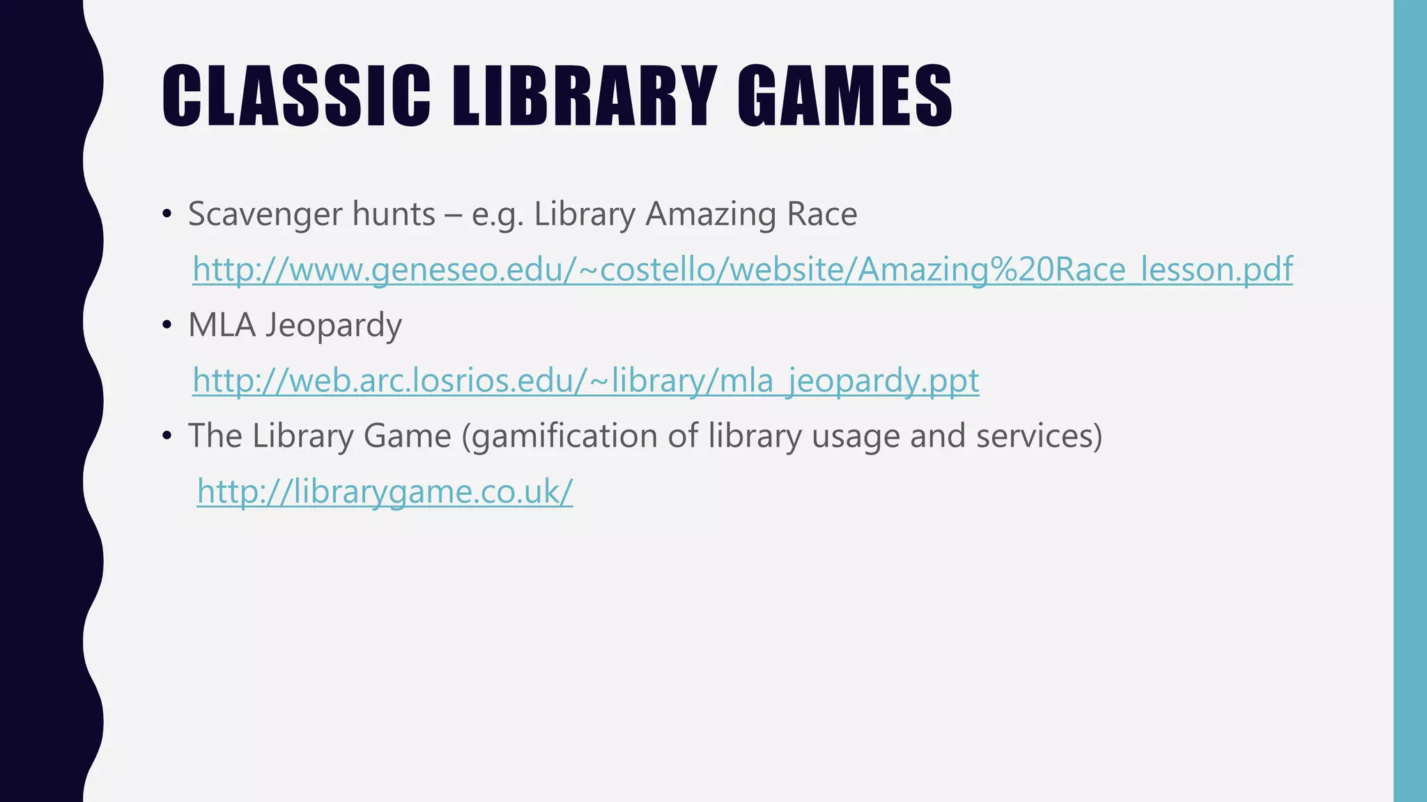 CLASSIC LIBRARY GAMES
• Scavenger hunts – e.g. Library Amazing Race
http://www.geneseo.edu/~costello/website/Amazing%20Race_lesson.pdf
• MLA Jeopardy
http://web.arc.losrios.edu/~library/mla_jeopardy.ppt
• The Library Game (gamification of library usage and services)
http://librarygame.co.uk/
 