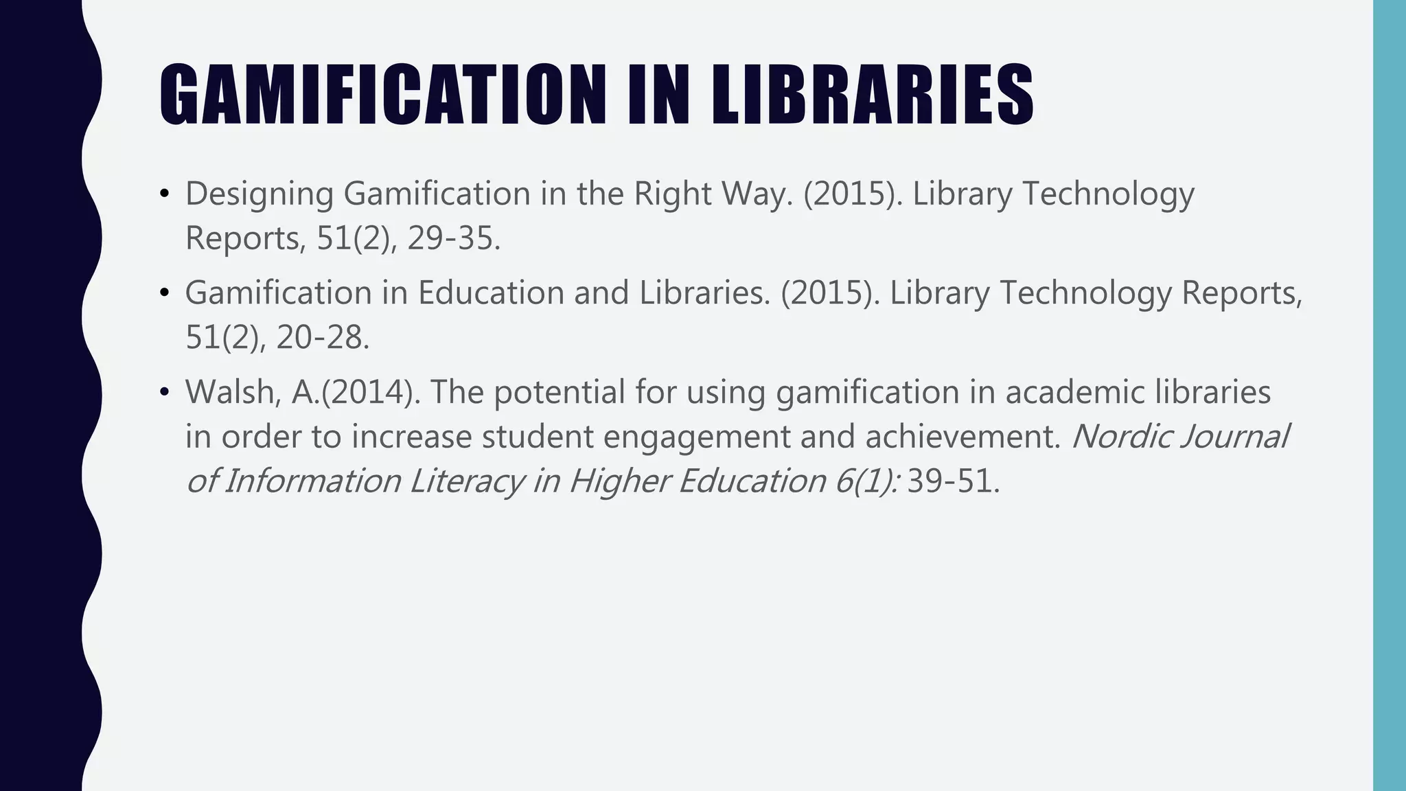 GAMIFICATION IN LIBRARIES
• Designing Gamification in the Right Way. (2015). Library Technology
Reports, 51(2), 29-35.
• Gamification in Education and Libraries. (2015). Library Technology Reports,
51(2), 20-28.
• Walsh, A.(2014). The potential for using gamification in academic libraries
in order to increase student engagement and achievement. Nordic Journal
of Information Literacy in Higher Education 6(1): 39-51.
 