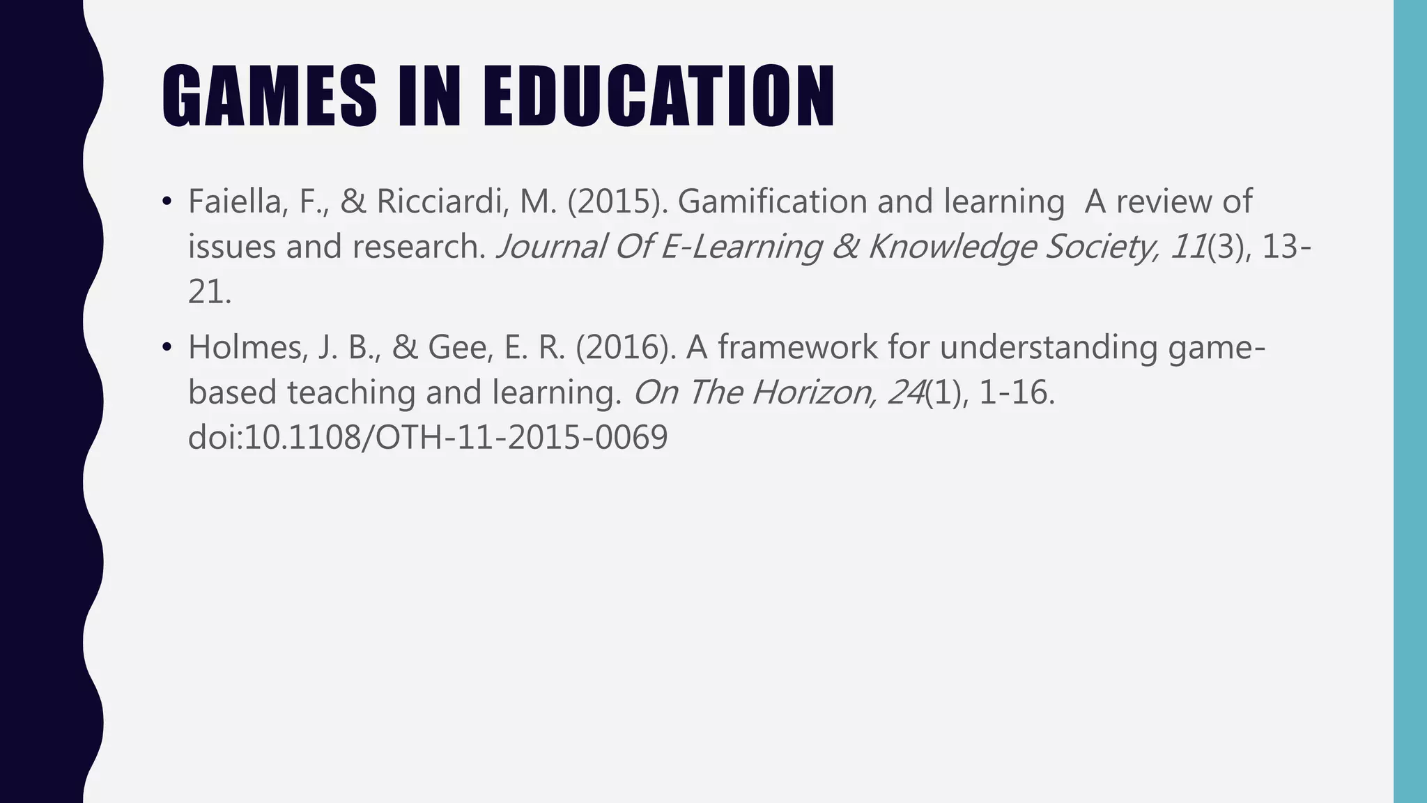 GAMES IN EDUCATION
• Faiella, F., & Ricciardi, M. (2015). Gamification and learning A review of
issues and research. Journal Of E-Learning & Knowledge Society, 11(3), 13-
21.
• Holmes, J. B., & Gee, E. R. (2016). A framework for understanding game-
based teaching and learning. On The Horizon, 24(1), 1-16.
doi:10.1108/OTH-11-2015-0069
 