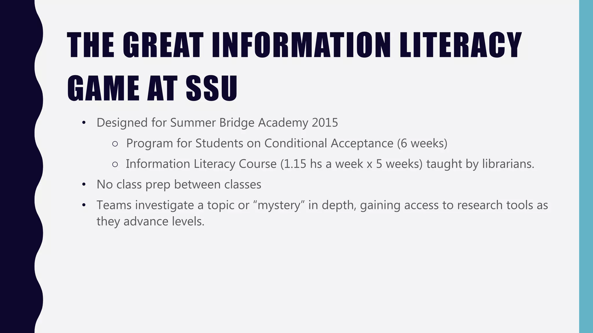 THE GREAT INFORMATION LITERACY
GAME AT SSU
• Designed for Summer Bridge Academy 2015
○ Program for Students on Conditional Acceptance (6 weeks)
○ Information Literacy Course (1.15 hs a week x 5 weeks) taught by librarians.
• No class prep between classes
• Teams investigate a topic or “mystery” in depth, gaining access to research tools as
they advance levels.
 