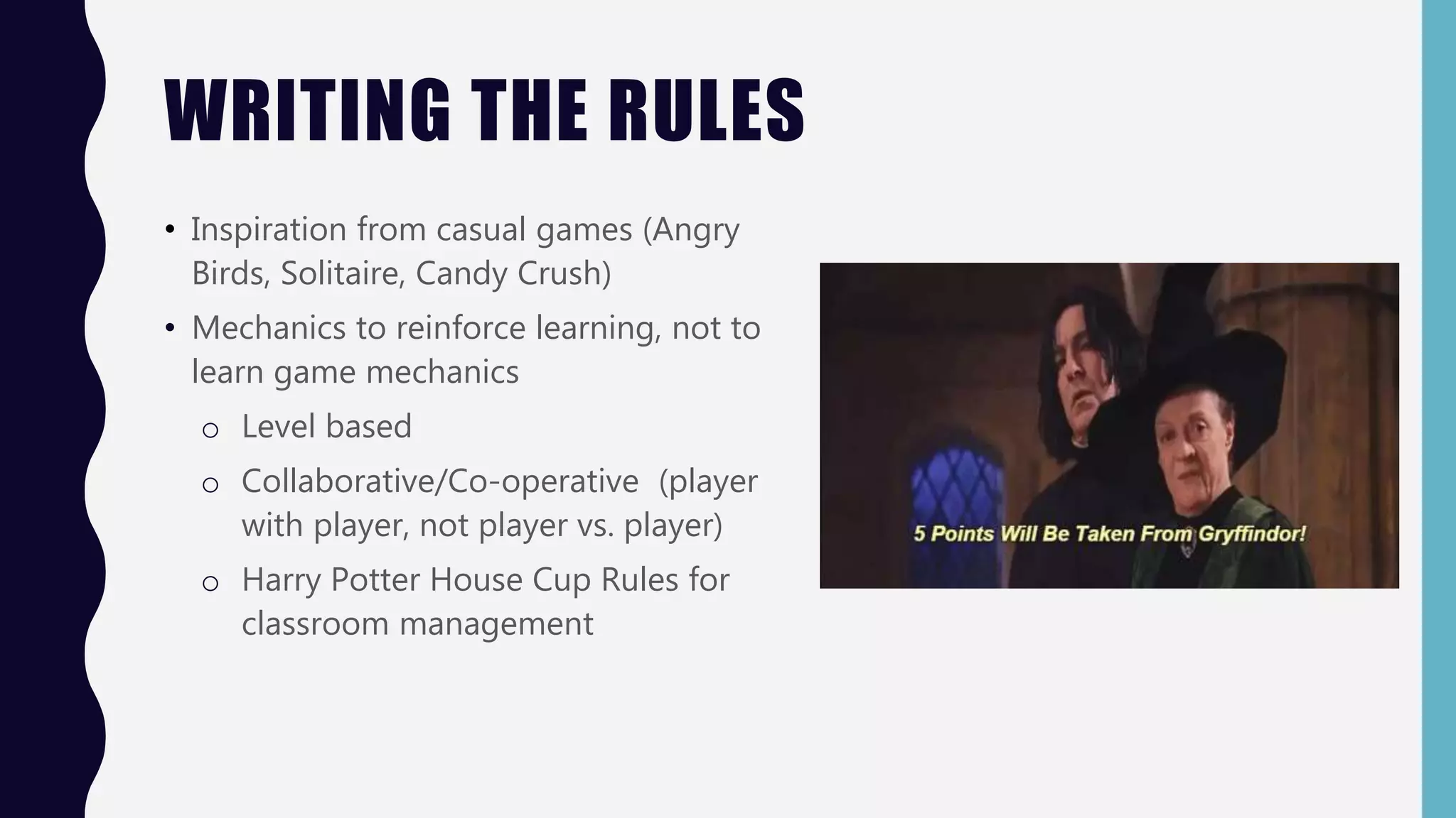 WRITING THE RULES
• Inspiration from casual games (Angry
Birds, Solitaire, Candy Crush)
• Mechanics to reinforce learning, not to
learn game mechanics
o Level based
o Collaborative/Co-operative (player
with player, not player vs. player)
o Harry Potter House Cup Rules for
classroom management
 