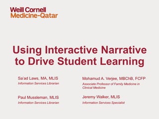 Sa’ad Laws, MA, MLIS
Information Services Librarian
Using Interactive Narrative
to Drive Student Learning
Mohamud A. Verjee, MBChB, FCFP
Associate Professor of Family Medicine in
Clinical Medicine
Paul Mussleman, MLIS
Information Services Librarian
Jeremy Walker, MLIS
Information Services Specialist
 