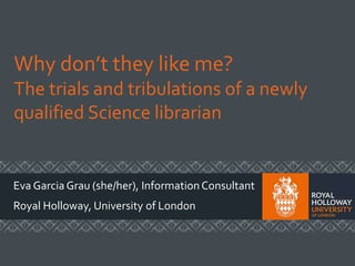 Why don’t they like me?
The trials and tribulations of a newly
qualified Science librarian
Eva Garcia Grau (she/her), Information Consultant
Royal Holloway, University of London
 
