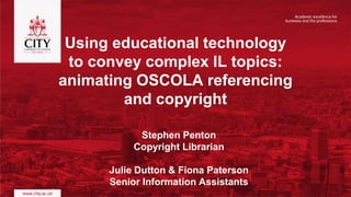 Stephen Penton
Copyright Librarian
Julie Dutton & Fiona Paterson
Senior Information Assistants
Using educational technology
to convey complex IL topics:
animating OSCOLA referencing
and copyright
 