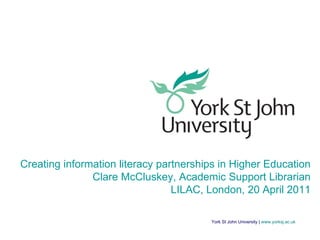 York St John University |  www.yorksj.ac.uk Creating information literacy partnerships in Higher Education Clare McCluskey, Academic Support Librarian LILAC, London, 20 April 2011 