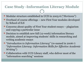 Case Study -Information Literacy Module
Modular structure established in UCD in 2005-6 (“Horizons”)
Overhaul of course offerings – new First Year modules developed
by School of ILS
Concerns about quality of First Year student essays – plagiarism
and copying a particular issue
Decision to establish new full (12-week) information literacy
module, aimed at improving students’ skills in researching and
writing academic essays
“Introduction to Information Literacy” (re-named in 2006-7:
“Information Literacy: Information Skills for Effective Academic
Writing”)
Collaboration with UCD Library staff, who deliver most of the
“information searching” sessions
 