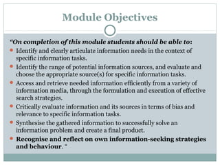 Module Objectives
“On completion of this module students should be able to:
 Identify and clearly articulate information needs in the context of
specific information tasks.
 Identify the range of potential information sources, and evaluate and
choose the appropriate source(s) for specific information tasks.
 Access and retrieve needed information efficiently from a variety of
information media, through the formulation and execution of effective
search strategies.
 Critically evaluate information and its sources in terms of bias and
relevance to specific information tasks.
 Synthesise the gathered information to successfully solve an
information problem and create a final product.
 Recognise and reflect on own information-seeking strategies
and behaviour. “
 