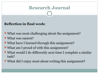 Research Journal
Reflection in final week:
What was most challenging about the assignment?
What was easiest?
What have I learned through this assignment?
What am I proud of with this assignment?
What would I do differently next time I complete a similar
task?
What did I enjoy most about writing this assignment?
 