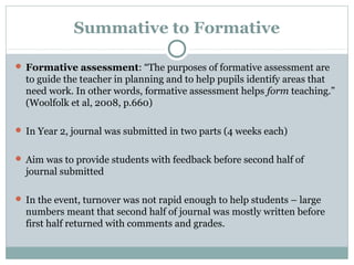 Summative to Formative
 Formative assessment: “The purposes of formative assessment are
to guide the teacher in planning and to help pupils identify areas that
need work. In other words, formative assessment helps form teaching.”
(Woolfolk et al, 2008, p.660)
 In Year 2, journal was submitted in two parts (4 weeks each)
 Aim was to provide students with feedback before second half of
journal submitted
 In the event, turnover was not rapid enough to help students – large
numbers meant that second half of journal was mostly written before
first half returned with comments and grades.
 