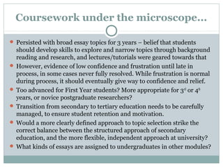 Coursework under the microscope...
 Persisted with broad essay topics for 3 years – belief that students
should develop skills to explore and narrow topics through background
reading and research, and lectures/tutorials were geared towards that
 However, evidence of low confidence and frustration until late in
process, in some cases never fully resolved. While frustration is normal
during process, it should eventually give way to confidence and relief.
 Too advanced for First Year students? More appropriate for 3rd
or 4th
years, or novice postgraduate researchers?
 Transition from secondary to tertiary education needs to be carefully
managed, to ensure student retention and motivation.
 Would a more clearly defined approach to topic selection strike the
correct balance between the structured approach of secondary
education, and the more flexible, independent approach at university?
 What kinds of essays are assigned to undergraduates in other modules?
 