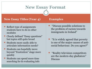 New Essay Titles (Year 4) Examples
 Reflect type of assignments
students have to do in other
modules
 Clearly defined “Essay questions”
but topics still quite broad
 Students more easily able to
articulate information needs?
 Students can hopefully move
beyond “frustration” stage more
quickly
 Students can spend more time
searching for & evaluating info
 “Discuss possible solutions to
the problem of racism towards
immigrants in Ireland”
 “It is widely agreed that poverty
is one of the major causes of anti-
social behaviour. Do you agree?”
 “Reality television competitors
are the modern-day gladiators”
Discuss
New Essay Format
 