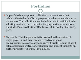 Portfolios
“A portfolio is a purposeful collection of student work that
exhibits the student’s efforts, progress or achievements in one or
more areas. The collection must include student participation in
selecting contents, the criteria for judging merit and evidence of
the student’s self-reflection” (Paulson et al, in Sonley et al, 2007,
p.47)
Convey the “thinking and activity involved in the creation of
major projects, and may contain records of original
brainstorming sessions, early and current drafts […] and student
self assessments, instructor evaluation, and student thoughts on
further projects” (Thomas, 1999, p.140).
 