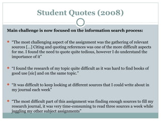 Student Quotes (2008)
Main challenge is now focused on the information search process:
 “The most challenging aspect of the assignment was the gathering of relevant
sources […] Citing and quoting references was one of the more difficult aspects
for me. I found the need to quote quite tedious, however I do understand the
importance of it”
 “I found the research of my topic quite difficult as it was hard to find books of
good use [sic] and on the same topic.”
 “It was difficult to keep looking at different sources that I could write about in
my journal each week”
 “The most difficult part of this assignment was finding enough sources to fill my
research journal, it was very time-consuming to read three sources a week while
juggling my other subject assignments”
 