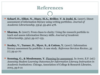 References
 Scharf, D., Elliot, N., Huey, H.A., Briller, V. & Joshi, K. (2007). Direct
assessment of information literacy using writing portfolios. Journal of
Academic Librarianship, 33(4), pp.462-478.
 Sharma, S. (2007). From chaos to clarity: Using the research portfolio to
teach and assess information literacy skills. Journal of Academic
Librarianship, 33(4), pp.127-135.
 Sonley, V., Turner, D., Myer, S., & Cotton, Y. (2007). Information
literacy assessment by portfolio: A case study. Reference Services Review, 35
(1), pp.41-70
 Sonntag, G., & Meulemans, Y. Planning for assessment. In Avery, E.F. (ed.)
Assessing Student Learning Outcomes for Information Literacy Instruction in
Academic Institutions. Chicago, Association of College & Research Libraries,
2003, pp.6-21
 
