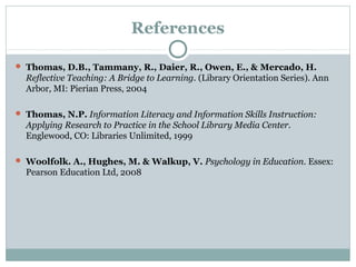 References
 Thomas, D.B., Tammany, R., Daier, R., Owen, E., & Mercado, H.
Reflective Teaching: A Bridge to Learning. (Library Orientation Series). Ann
Arbor, MI: Pierian Press, 2004
 Thomas, N.P. Information Literacy and Information Skills Instruction:
Applying Research to Practice in the School Library Media Center.
Englewood, CO: Libraries Unlimited, 1999
 Woolfolk. A., Hughes, M. & Walkup, V. Psychology in Education. Essex:
Pearson Education Ltd, 2008
 