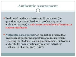 Authentic Assessment
Traditional methods of assessing IL outcomes (i.e.
quantitative, standardised tests, product appraisal,
evaluation surveys) – only assess certain level of learning or
student satisfaction
Authentic assessment: “an evaluation process that
involves multiple forms of performance measurement
reflecting the students’ learning, achievement, motivation
and attitudes on instructionally relevant activities”
(Callison, in Sharma, 2007, p.127)
 