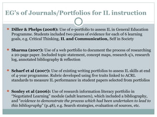 EG’s of Journals/Portfolios for IL instruction
 Diller & Phelps (2008): Use of e-portfolio to assess IL in General Education
Programme. Students included two pieces of evidence for each of 6 learning
goals, e.g. Critical Thinking, IL and Communication, Self in Society
 Sharma (2007): Use of a web portfolio to document the process of researching
a 20-page paper. Included topic statement, concept maps, research q’s, research
log, annotated bibliography & reflection
 Scharf et al (2007): Use of existing writing portfolios to assess IL skills at end
of 4-year programme. Rubric developed using five traits linked to ACRL
standards to measure IL performance in student papers selected from portfolios
 Sonley et al (2006): Use of research information literacy portfolio in
“Negotiated Learning” module (adult learners), which included a bibliography,
and “evidence to demonstrate the process which had been undertaken to lead to
this bibliography” (p.48), e.g. Search strategies, evaluation of sources, etc.
 