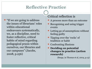 Reflective Practice
“If we are going to address
the issues of librarians’ roles
within educational
endeavours systematically,
we, as a discipline, need to
foster reflective, critical
habits of mind regarding
pedagogical praxis within
ourselves, our libraries and
our campuses” (Jacobs,
2008, p.256)
Critical reflection is
 A process more than an outcome
 Recognising and using trigger
events
 Letting go of assumptions without
feeling guilty
 Tipping over the ‘rocks’ of
tradition or habit
 Confronting illusions
 Deciding on potential
changes in practice (action
research)
(Burge, in Thomas et al, 2004, p.13)
 