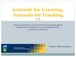 USING STUDENT ACCOUNTS OF THE RESEARCH
PROCESS TO IMPROVE AN INFORMATION
LITERACY MODULE
Journals for Learning,
Journals for Teaching
Claire McGuinness
 