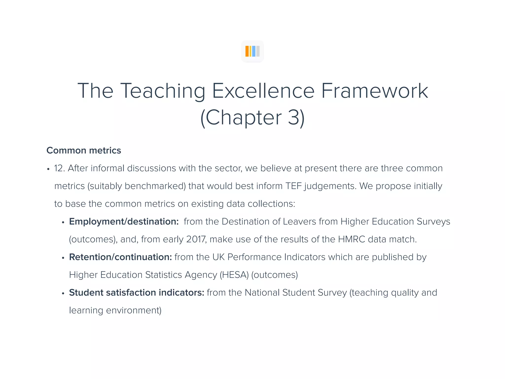 The Teaching Excellence Framework
(Chapter 3)
Common metrics
• 12. After informal discussions with the sector, we believe at present there are three common
metrics (suitably benchmarked) that would best inform TEF judgements. We propose initially
to base the common metrics on existing data collections:
• Employment/destination: from the Destination of Leavers from Higher Education Surveys
(outcomes), and, from early 2017, make use of the results of the HMRC data match.
• Retention/continuation: from the UK Performance Indicators which are published by
Higher Education Statistics Agency (HESA) (outcomes)
• Student satisfaction indicators: from the National Student Survey (teaching quality and
learning environment)
 