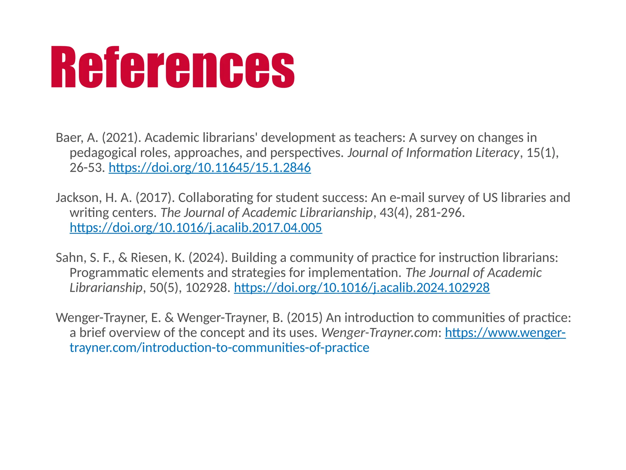 Baer, A. (2021). Academic librarians' development as teachers: A survey on changes in
pedagogical roles, approaches, and perspectives. Journal of Information Literacy, 15(1),
26-53. https://doi.org/10.11645/15.1.2846
Jackson, H. A. (2017). Collaborating for student success: An e-mail survey of US libraries and
writing centers. The Journal of Academic Librarianship, 43(4), 281-296.
https://doi.org/10.1016/j.acalib.2017.04.005
Sahn, S. F., & Riesen, K. (2024). Building a community of practice for instruction librarians:
Programmatic elements and strategies for implementation. The Journal of Academic
Librarianship, 50(5), 102928. https://doi.org/10.1016/j.acalib.2024.102928
Wenger-Trayner, E. & Wenger-Trayner, B. (2015) An introduction to communities of practice:
a brief overview of the concept and its uses. Wenger-Trayner.com: https://www.wenger-
trayner.com/introduction-to-communities-of-practice
References
 