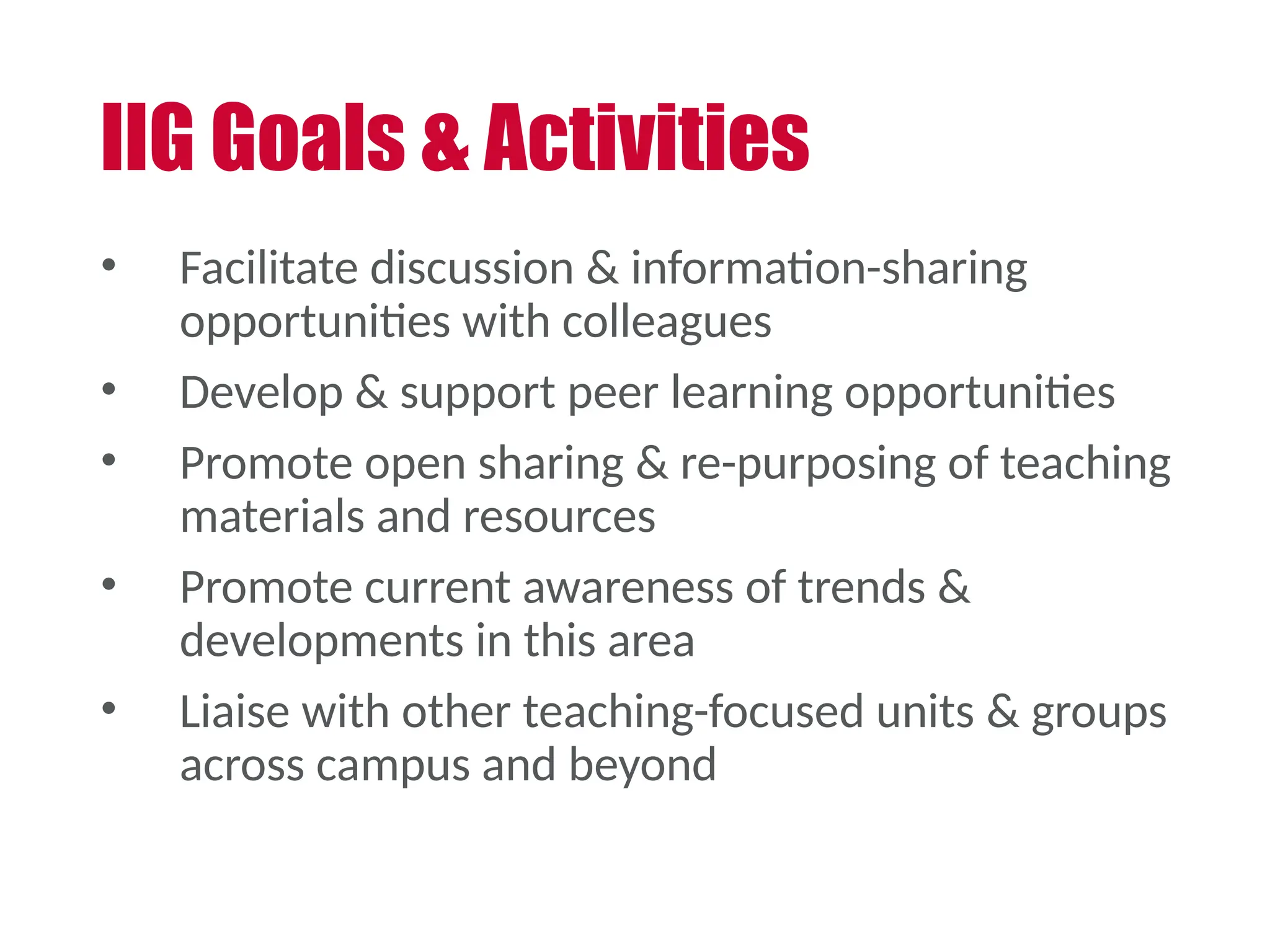 • Facilitate discussion & information-sharing
opportunities with colleagues
• Develop & support peer learning opportunities
• Promote open sharing & re-purposing of teaching
materials and resources
• Promote current awareness of trends &
developments in this area
• Liaise with other teaching-focused units & groups
across campus and beyond
IIG Goals & Activities
 