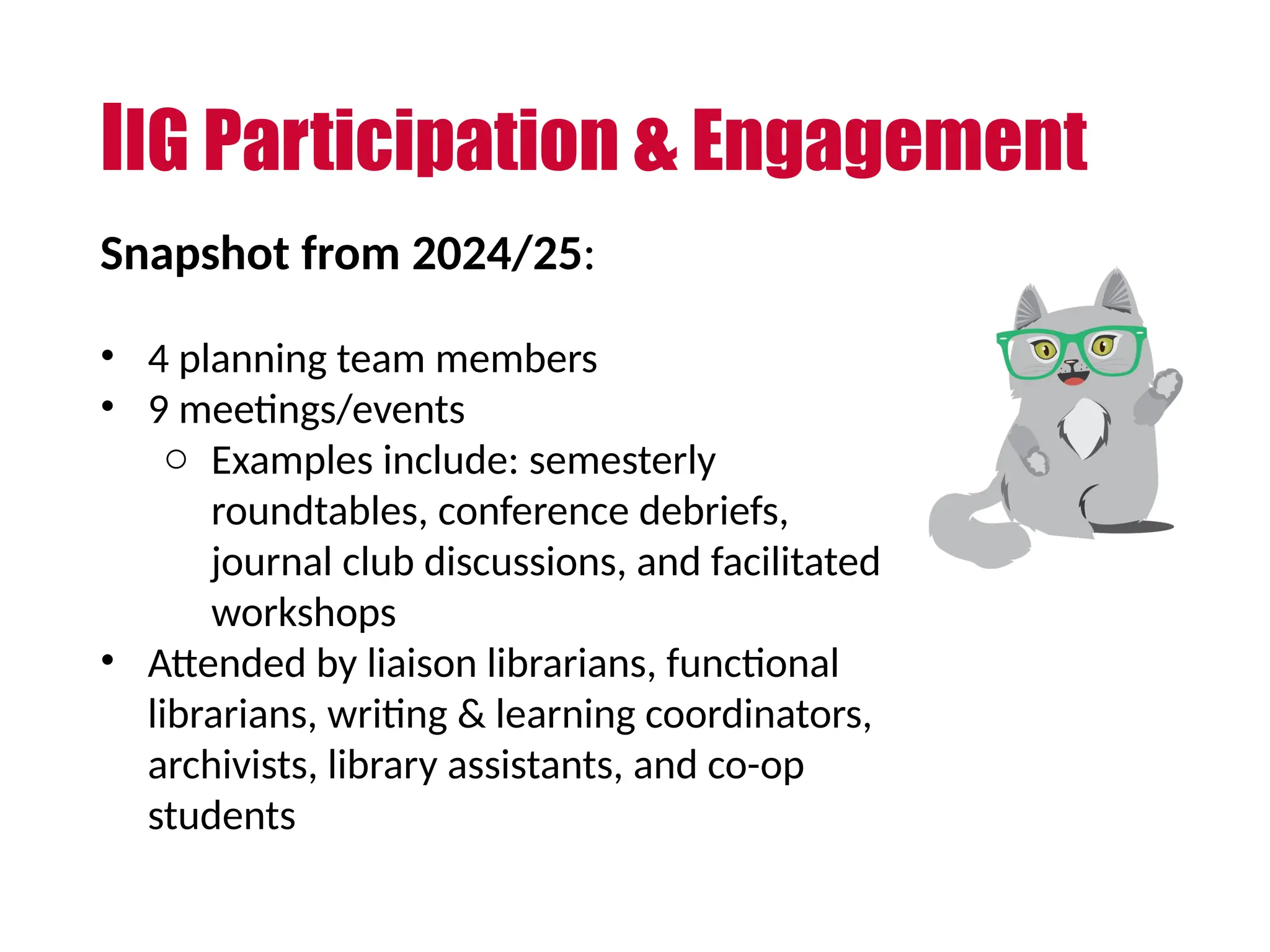 IIG Participation & Engagement
Snapshot from 2024/25:
• 4 planning team members
• 9 meetings/events
o Examples include: semesterly
roundtables, conference debriefs,
journal club discussions, and facilitated
workshops
• Attended by liaison librarians, functional
librarians, writing & learning coordinators,
archivists, library assistants, and co-op
students
 