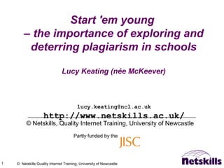 1 © Netskills Quality Internet Training, University of Newcastle
Start 'em young
– the importance of exploring and
deterring plagiarism in schools
Lucy Keating (née McKeever)
© Netskills, Quality Internet Training, University of Newcastle
Partly funded by the
lucy.keating@ncl.ac.uk
http://www.netskills.ac.uk/
 