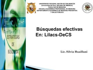 Lic. Silvia Huaillani
Búsquedas efectivas
En: Lilacs-DeCS
UNIVERSIDAD NACIONAL MAYOR DE SAN MARCOS
(Universidad del Perú, DECANA DE AMÉRICA)
FACULTAD DE MEDICINA
ESCUELA ACADÉMICO PROFESIONAL DE MEDICINA
DEPARTAMENTO ACADÉMICO DE MEDICINA PREVENTIVA
Y SALUD PÚBLICA
 