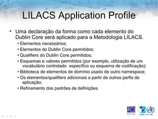 LILACS Application Profile Uma declaração da forma como cada elemento do Dublin Core será aplicado para a Metodologia LILACS. •  Elementos necessários; •  Elementos do Dublin Core permitidos; •  Qualifiers do Dublin Core permitidos; •  Esquemas e valores permitidos (por exemplo, utilização de um vocabulário controlado  específico ou esquema de codificação); •  Biblioteca de elementos de domínio usado de outro namespace; •  Os elementos/qualifiers adicionais a partir de outros perfis de aplicação; •  Refinamento dos padrões de definições. 