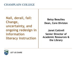 Betsy Beaulieu
Dean, Core Division
Janet Cottrell
Senior Director of
Academic Resources &
the Library
Nail, derail, fail:
Change,
uncertainty, and
ongoing redesign in
information
literacy instruction
 