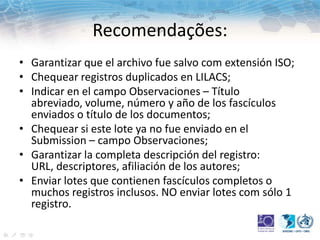 Recomendações:
• Garantizar que el archivo fue salvo com extensión ISO;
• Chequear registros duplicados en LILACS;
• Indicar en el campo Observaciones – Título
abreviado, volume, número y año de los fascículos
enviados o título de los documentos;
• Chequear si este lote ya no fue enviado en el
Submission – campo Observaciones;
• Garantizar la completa descripción del registro:
URL, descriptores, afiliación de los autores;
• Enviar lotes que contienen fascículos completos o
muchos registros inclusos. NO enviar lotes com sólo 1
registro.
 