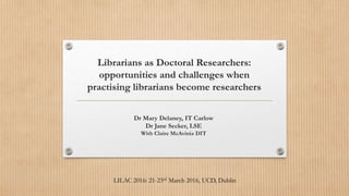 Librarians as Doctoral Researchers:
opportunities and challenges when
practising librarians become researchers
Dr Mary Delaney, IT Carlow
Dr Jane Secker, LSE
With Claire McAvinia DIT
LILAC 2016: 21-23rd March 2016, UCD, Dublin
 