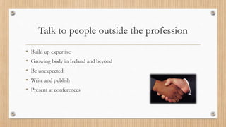 Talk to people outside the profession
• Build up expertise
• Growing body in Ireland and beyond
• Be unexpected
• Write an...