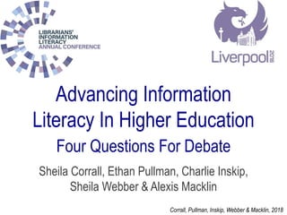 Advancing Information
Literacy In Higher Education
Four Questions For Debate
Sheila Corrall, Ethan Pullman, Charlie Inskip,
Sheila Webber & Alexis Macklin
Corrall, Pullman, Inskip, Webber & Macklin, 2018
 
