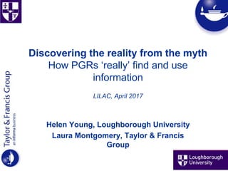 Discovering the reality from the myth
How PGRs ‘really’ find and use
information
LILAC, April 2017
Helen Young, Loughborough University
Laura Montgomery, Taylor & Francis
Group
 