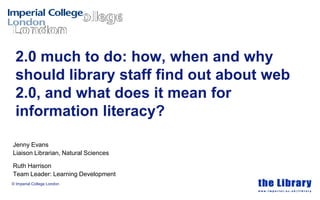 2.0 much to do: how, when and why
 should library staff find out about web
 2.0, and what does it mean for
 information literacy?

Jenny Evans
Liaison Librarian, Natural Sciences

Ruth Harrison
Team Leader: Learning Development
© Imperial College London
 