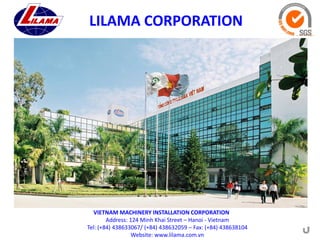 LILAMA CORPORATION

VIETNAM MACHINERY INSTALLATION CORPORATION
Address: 124 Minh Khai Street – Hanoi - Vietnam
Tel: (+84) 438633067/ (+84) 438632059 – Fax: (+84) 438638104
Website: www.lilama.com.vn

 