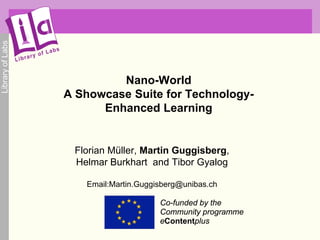 Library of Labs




                           Nano-World
                  A Showcase Suite for Technology-
                        Enhanced Learning


                   Florian Müller, Martin Guggisberg,
                   Helmar Burkhart and Tibor Gyalog

                     Email:Martin.Guggisberg@unibas.ch

                                       Co-funded by the
                                       Community programme
                                       eContentplus
 