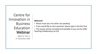 Centre for
Innovation in
Business
Education
Webinar
Week 11, Term 1
2nd December 2020
Welcome!
• Please mute your mic when not speaking
• If you would like to ask a question, please type it into the Chat
• The session will be recorded and available to you via the UEBS
Teaching Collaboratory on ELE
 