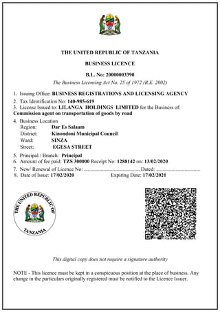 THE UNITED REPUBLIC OF TANZANIA
BUSINESS LICENCE
B.L. No: 20000003390
The Business Licensing Act No. 25 of 1972 (R.E. 2002)
1. Issuing Office: BUSINESS REGISTRATIONS AND LICENSING AGENCY
2. Tax Identification No: 140-985-619
3. License Issued to: LILANGA HOLDINGS LIMITED for the Business of:
Commission agent on transportation of goods by road
4. Business Location
5. Principal / Branch: Principal
6. Amount of fee paid: TZS 300000 Receipt No: 1288142 on: 13/02/2020
7. New/ Renewal of Licence No: ........................................... Dated: ..................................
This digital copy does not require a signature authority
NOTE - This licence must be kept in a conspicuous position at the place of business. Any
change in the particulars originally registered must be notified to the Licence Issuer.
Region: Dar Es Salaam
District: Kinondoni Municipal Council
Ward: SINZA
Street: EGESA STREET
8. Date of Issue: 17/02/2020 Expiring Date: 17/02/2021
 