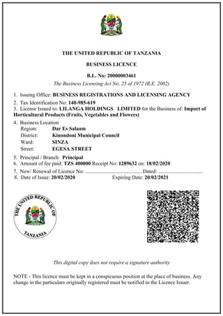 THE UNITED REPUBLIC OF TANZANIA
BUSINESS LICENCE
B.L. No: 20000003461
The Business Licensing Act No. 25 of 1972 (R.E. 2002)
1. Issuing Office: BUSINESS REGISTRATIONS AND LICENSING AGENCY
2. Tax Identification No: 140-985-619
3. License Issued to: LILANGA HOLDINGS LIMITED for the Business of: Import of
Horticultural Products (Fruits, Vegetables and Flowers)
4. Business Location
5. Principal / Branch: Principal
6. Amount of fee paid: TZS 400000 Receipt No: 1289632 on: 18/02/2020
7. New/ Renewal of Licence No: ........................................... Dated: ..................................
This digital copy does not require a signature authority
NOTE - This licence must be kept in a conspicuous position at the place of business. Any
change in the particulars originally registered must be notified to the Licence Issuer.
Region: Dar Es Salaam
District: Kinondoni Municipal Council
Ward: SINZA
Street: EGESA STREET
8. Date of Issue: 20/02/2020 Expiring Date: 20/02/2021
 