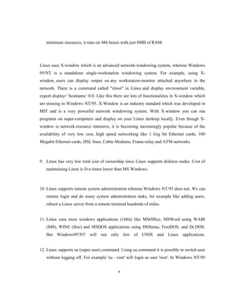 minimum resources, it runs on 486 boxes with just 8MB of RAM.




Linux uses X-window which is an advanced network-windowing system, whereas Windows
95/NT is a standalone single-workstation windowing system. For example, using X-
window, users can display output on any workstation-monitor attached anywhere in the
network. There is a command called "xhost" in Linux and display environment variable,
export display=`hostname`:0.0. Like this there are lots of functionalities in X-window which
are missing in Windows NT/95. X-Window is an industry standard which was developed in
MIT and is a very powerful network windowing system. With X-window you can run
programs on super-computers and display on your Linux desktop locally. Even though X-
window is network-resource intensive, it is becoming increasingly popular because of the
availability of very low cost, high speed networking like 1 Gig bit Ethernet cards, 100
Megabit Ethernet cards, DSL lines, Cable-Modems, Frame-relay and ATM networks.



9. Linux has very low total cost of ownership since Linux supports diskless nodes. Cost of
   maintaining Linux is five times lower than MS Windows.



10. Linux supports remote system administration whereas Windows NT/95 does not. We can
   remote login and do many system administration tasks, for example like adding users,
   reboot a Linux server from a remote terminal hundreds of miles.


11. Linux runs most windows applications (16bit) like MSOffice, MSWord using WABI
   ($40), WINE (free) and MSDOS applications using DOSemu, FreeDOS, and Dr.DOS.
   But Windows95/NT will run only few of UNIX and Linux applications.


12. Linux supports su (super user) command. Using su command it is possible to switch user
   without logging off. For example 'su - root' will login as user 'root'. In Windows NT/95


                                           x
 