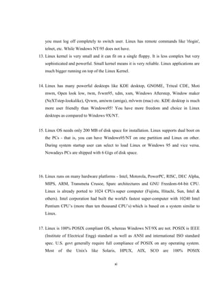you must log off completely to switch user. Linux has remote commands like 'rlogin',
   telnet, etc. While Windows NT/95 does not have.
13. Linux kernel is very small and it can fit on a single floppy. It is less complex but very
   sophisticated and powerful. Small kernel means it is very reliable. Linux applications are
   much bigger running on top of the Linux Kernel.


14. Linux has many powerful desktops like KDE desktop, GNOME, Triteal CDE, Moti
   mwm, Open look low, twm, fvwm95, xdm, xsm, Windows Afterstep, Window maker
   (NeXTstep-lookalike), Qvwm, amiwm (amiga), mlvwm (mac) etc. KDE desktop is much
   more user friendly than Windows95! You have more freedom and choice in Linux
   desktops as compared to Windows 9X/NT.


15. Linux OS needs only 200 MB of disk space for installation. Linux supports dual boot on
   the PCs - that is, you can have Windows95/NT on one partition and Linux on other.
   During system startup user can select to load Linux or Windows 95 and vice versa.
   Nowadays PCs are shipped with 6 Gigs of disk space.




16. Linux runs on many hardware platforms - Intel, Motorola, PowerPC, RISC, DEC Alpha,
   MIPS, ARM, Transmeta Crusoe, Sparc architectures and GNU Freedom-64-bit CPU.
   Linux is already ported to 1024 CPUs super computer (Fujistu, Hitachi, Sun, Intel &
   others). Intel corporation had built the world's fastest super-computer with 10240 Intel
   Pentium CPU’s (more than ten thousand CPU’s) which is based on a system similar to
   Linux.


17. Linux is 100% POSIX compliant OS, whereas Windows NT/9X are not. POSIX is IEEE
   (Institute of Electrical Engg) standard as well as ANSI and international ISO standard
   spec. U.S. govt generally require full compliance of POSIX on any operating system.
   Most     of   the   Unix's   like   Solaris,    HPUX,   AIX,   SCO   are   100%   POSIX


                                              xi
 