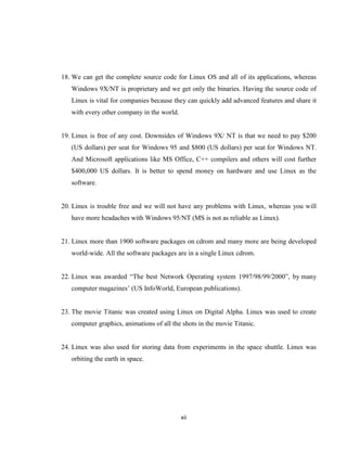 18. We can get the complete source code for Linux OS and all of its applications, whereas
   Windows 9X/NT is proprietary and we get only the binaries. Having the source code of
   Linux is vital for companies because they can quickly add advanced features and share it
   with every other company in the world.


19. Linux is free of any cost. Downsides of Windows 9X/ NT is that we need to pay $200
   (US dollars) per seat for Windows 95 and $800 (US dollars) per seat for Windows NT.
   And Microsoft applications like MS Office, C++ compilers and others will cost further
   $400,000 US dollars. It is better to spend money on hardware and use Linux as the
   software.


20. Linux is trouble free and we will not have any problems with Linux, whereas you will
   have more headaches with Windows 95/NT (MS is not as reliable as Linux).


21. Linux more than 1900 software packages on cdrom and many more are being developed
   world-wide. All the software packages are in a single Linux cdrom.


22. Linux was awarded ―The best Network Operating system 1997/98/99/2000‖, by many
   computer magazines’ (US InfoWorld, European publications).


23. The movie Titanic was created using Linux on Digital Alpha. Linux was used to create
   computer graphics, animations of all the shots in the movie Titanic.


24. Linux was also used for storing data from experiments in the space shuttle. Linux was
   orbiting the earth in space.




                                            xii
 