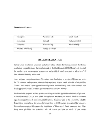 Advantages of Linux:-




   Virus proof                          Advanced OS                        Crash proof

   Economical                           Secured                            Fully supported

   Multi-user                           Multi-tasking                      Multi-desktop

   Powerful networking                  Variety of servers




                                 LINUX INSTALLATION

Before Linux installation, you must really know about what is hard drive partition. For Linux
installation we need to insert the installation cd of Red Hat Linux to CDROM and boot. Most of
the installers give you an option between text and graphical install; you need to select ―text‖ if
your computer memory is restricted.

Linux software comes in packages. No matter what distribution or version of Linux you have,
the CD contains packages that make the base operating system a rich selection of networking
―clients‖ and ―servers‖ with appropriate configuration and monitoring tools, some end-user text
mode application, base X-window system and at least one GUI desktop.

The installation program will ask you several things to do like type of boot loader configuration.
It is better to select GRUB boot loader configuration. After this you will be asked to select the
type of doing partitions. It is recommended to choose disk druid type. In this you will be asked to
do partitions on available free space. In Linux there is all file system concept unlike windows.
The minimum required file system for installation of Linux are /, /boot, swap and /usr. After
doing these partitions the procedure will ask which packages to install. If you select

                                                xiii
 